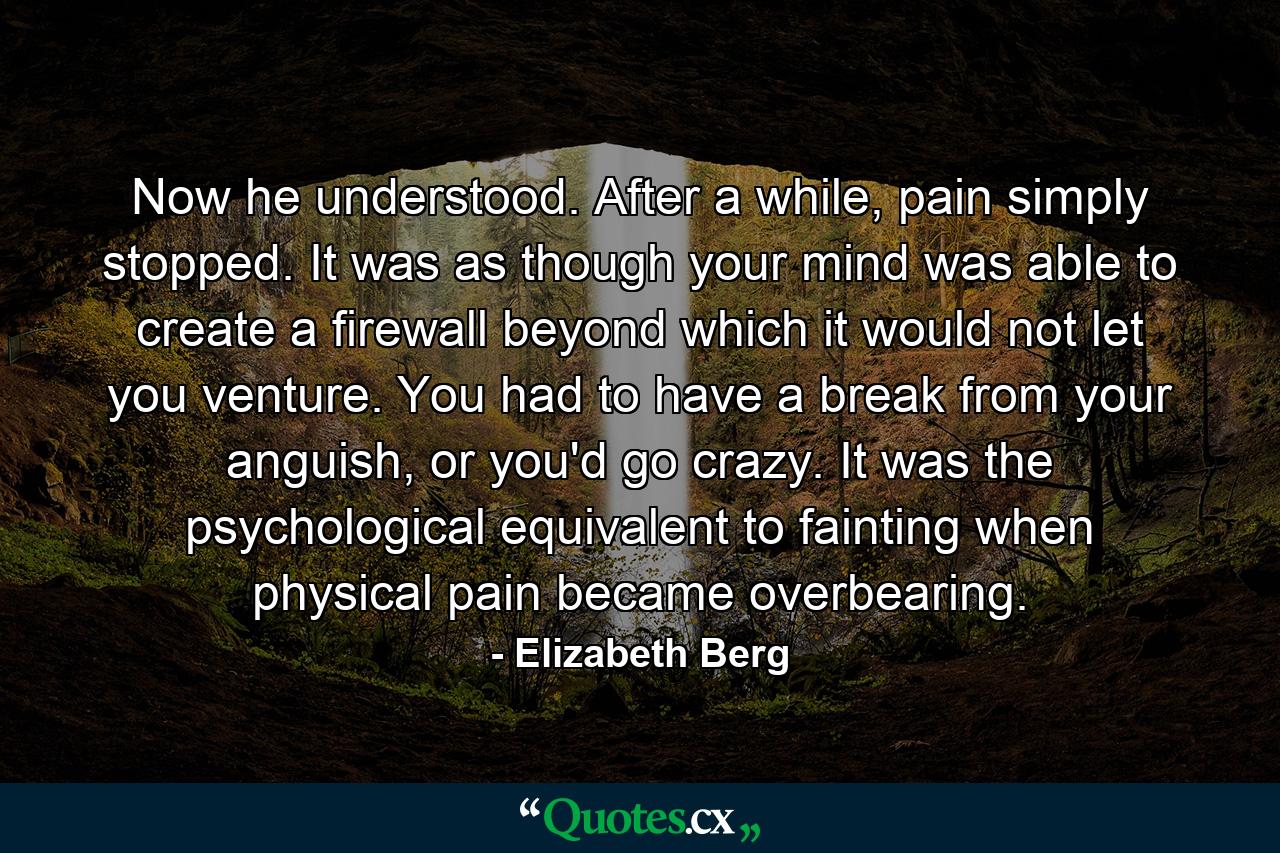 Now he understood. After a while, pain simply stopped. It was as though your mind was able to create a firewall beyond which it would not let you venture. You had to have a break from your anguish, or you'd go crazy. It was the psychological equivalent to fainting when physical pain became overbearing. - Quote by Elizabeth Berg