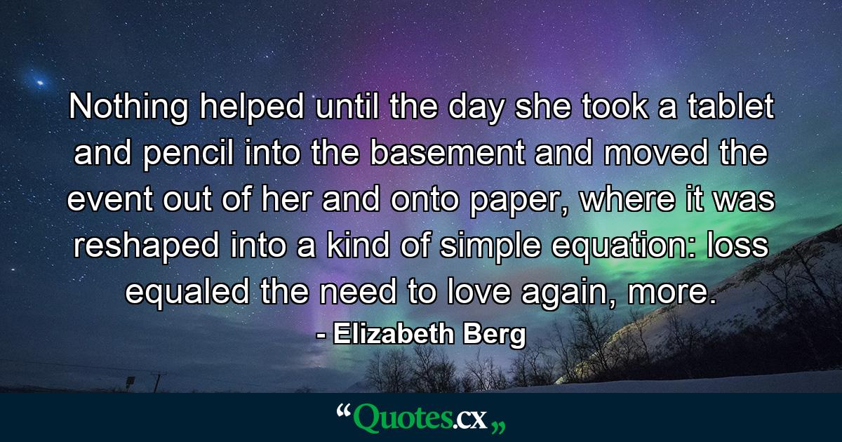 Nothing helped until the day she took a tablet and pencil into the basement and moved the event out of her and onto paper, where it was reshaped into a kind of simple equation: loss equaled the need to love again, more. - Quote by Elizabeth Berg