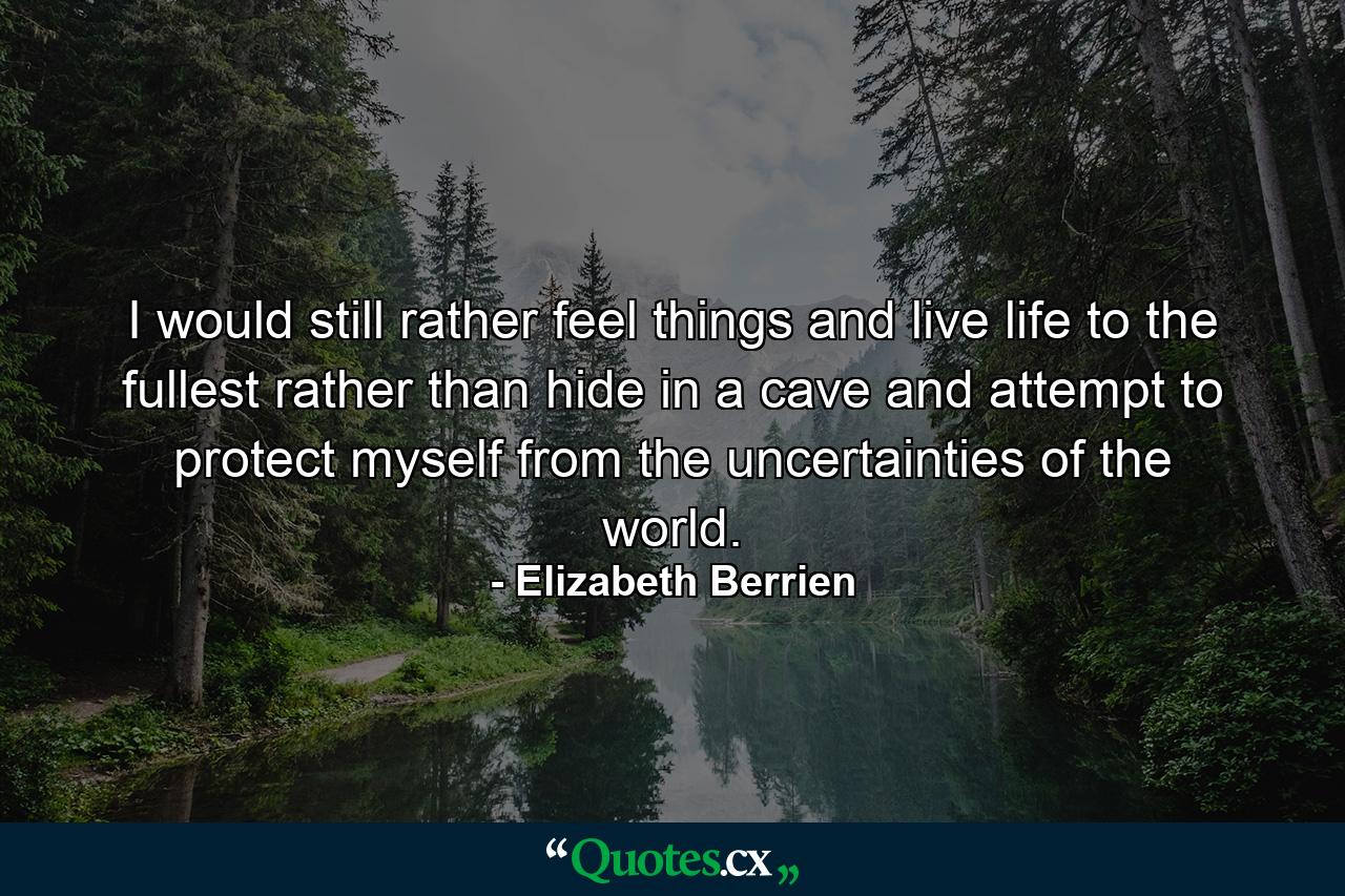 I would still rather feel things and live life to the fullest rather than hide in a cave and attempt to protect myself from the uncertainties of the world. - Quote by Elizabeth Berrien