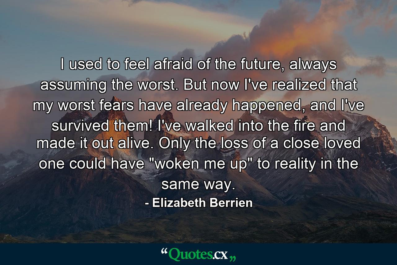 I used to feel afraid of the future, always assuming the worst. But now I've realized that my worst fears have already happened, and I've survived them! I've walked into the fire and made it out alive. Only the loss of a close loved one could have 