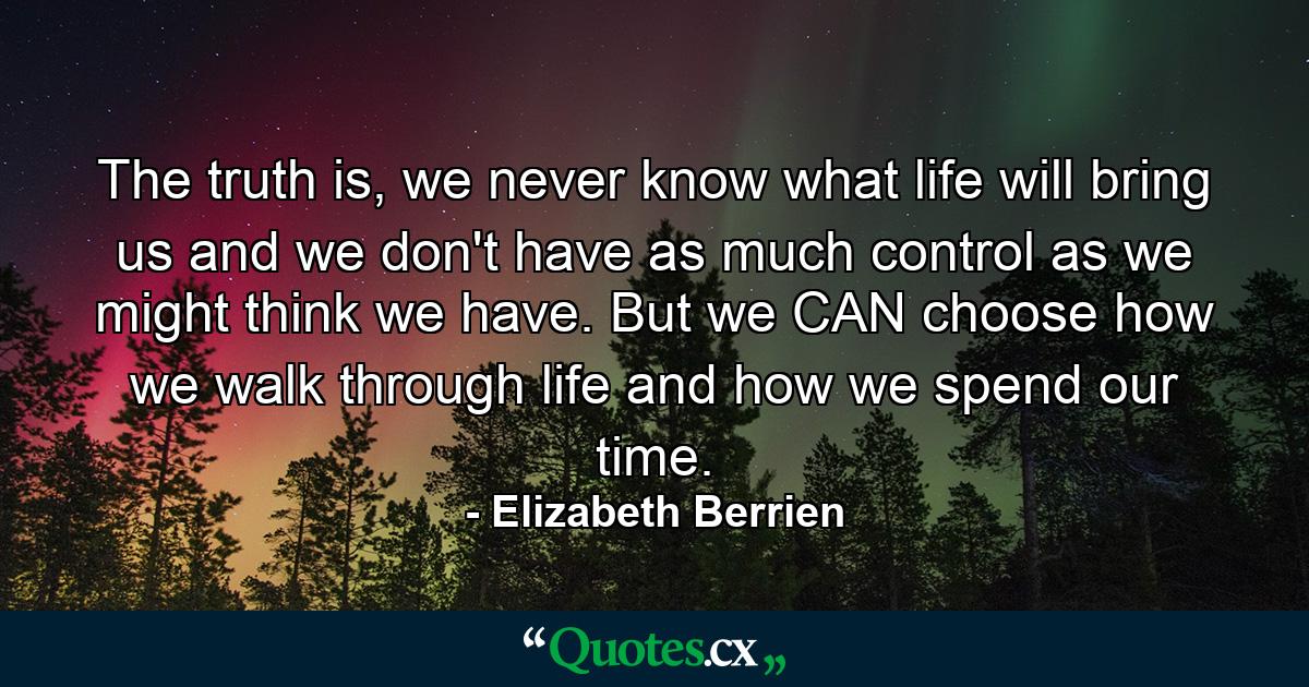 The truth is, we never know what life will bring us and we don't have as much control as we might think we have. But we CAN choose how we walk through life and how we spend our time. - Quote by Elizabeth Berrien