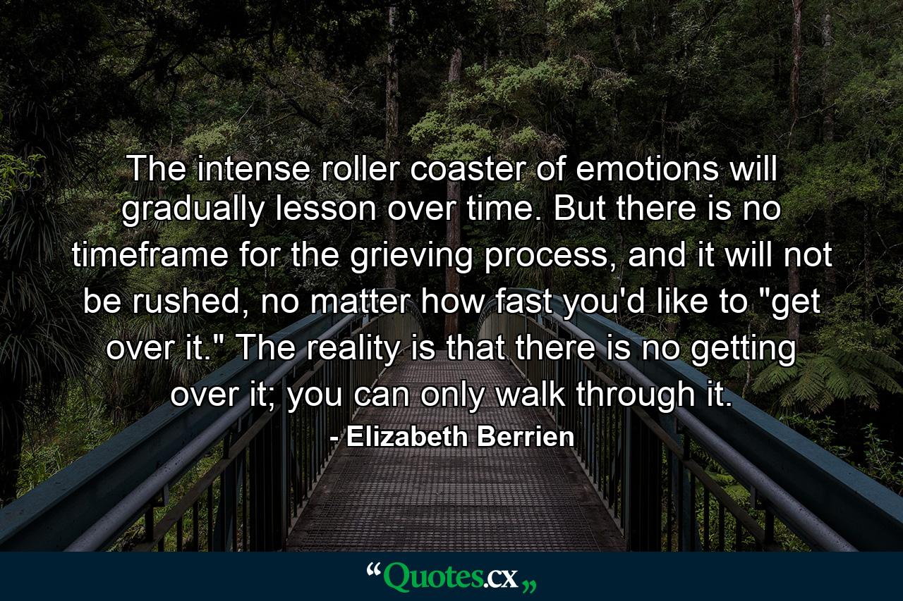 The intense roller coaster of emotions will gradually lesson over time. But there is no timeframe for the grieving process, and it will not be rushed, no matter how fast you'd like to 