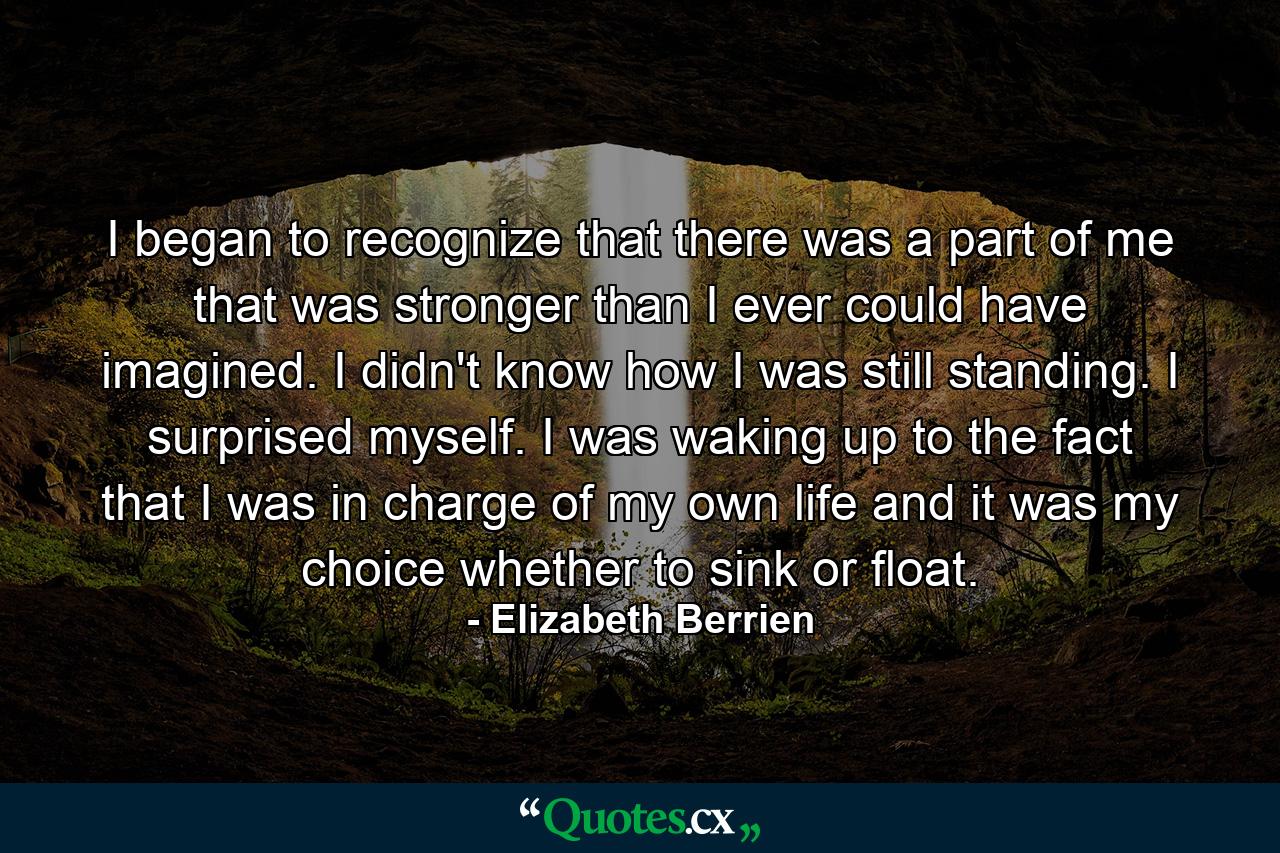 I began to recognize that there was a part of me that was stronger than I ever could have imagined. I didn't know how I was still standing. I surprised myself. I was waking up to the fact that I was in charge of my own life and it was my choice whether to sink or float. - Quote by Elizabeth Berrien