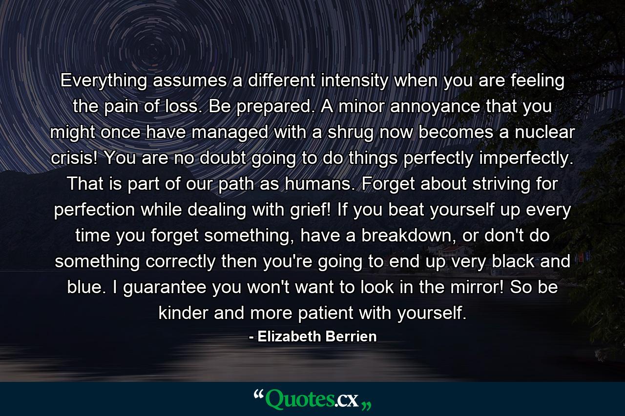 Everything assumes a different intensity when you are feeling the pain of loss. Be prepared. A minor annoyance that you might once have managed with a shrug now becomes a nuclear crisis! You are no doubt going to do things perfectly imperfectly. That is part of our path as humans. Forget about striving for perfection while dealing with grief! If you beat yourself up every time you forget something, have a breakdown, or don't do something correctly then you're going to end up very black and blue. I guarantee you won't want to look in the mirror! So be kinder and more patient with yourself. - Quote by Elizabeth Berrien