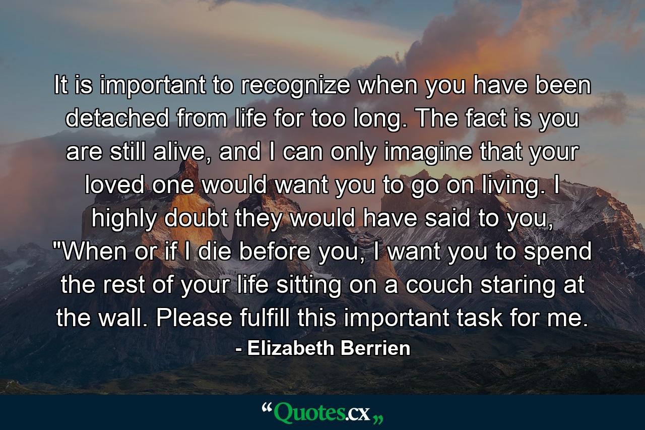 It is important to recognize when you have been detached from life for too long. The fact is you are still alive, and I can only imagine that your loved one would want you to go on living. I highly doubt they would have said to you, 