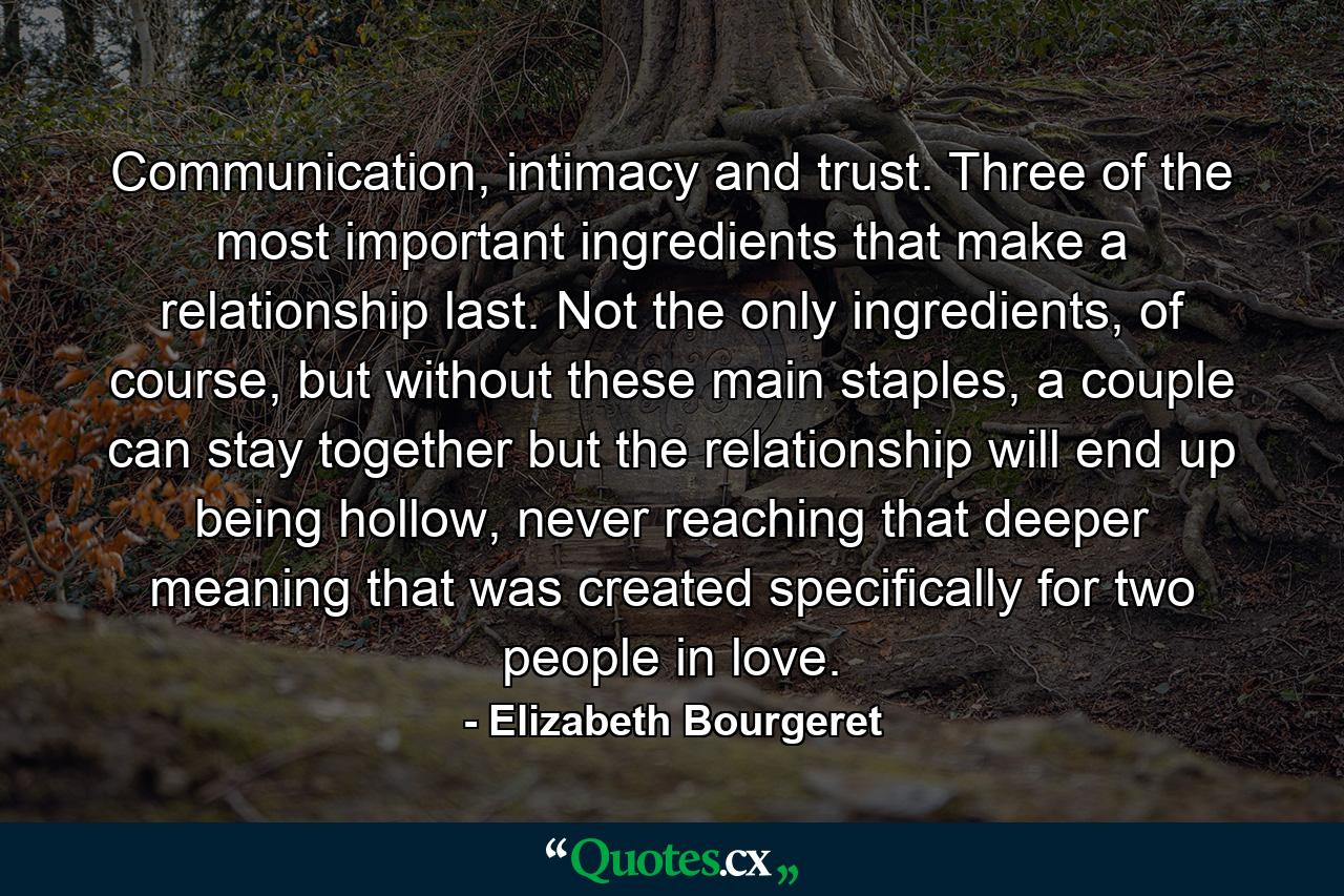 Communication, intimacy and trust. Three of the most important ingredients that make a relationship last. Not the only ingredients, of course, but without these main staples, a couple can stay together but the relationship will end up being hollow, never reaching that deeper meaning that was created specifically for two people in love. - Quote by Elizabeth Bourgeret