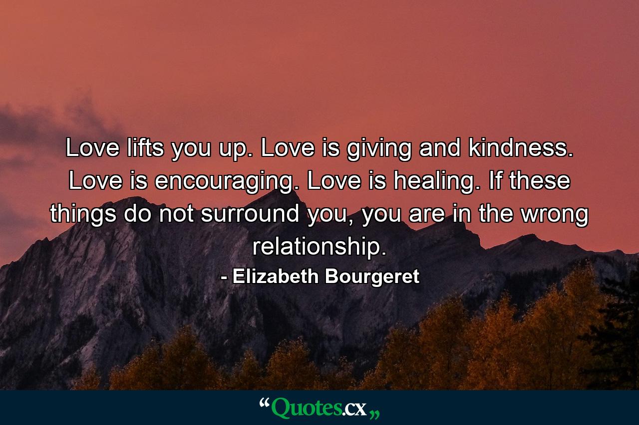 Love lifts you up. Love is giving and kindness. Love is encouraging. Love is healing. If these things do not surround you, you are in the wrong relationship. - Quote by Elizabeth Bourgeret