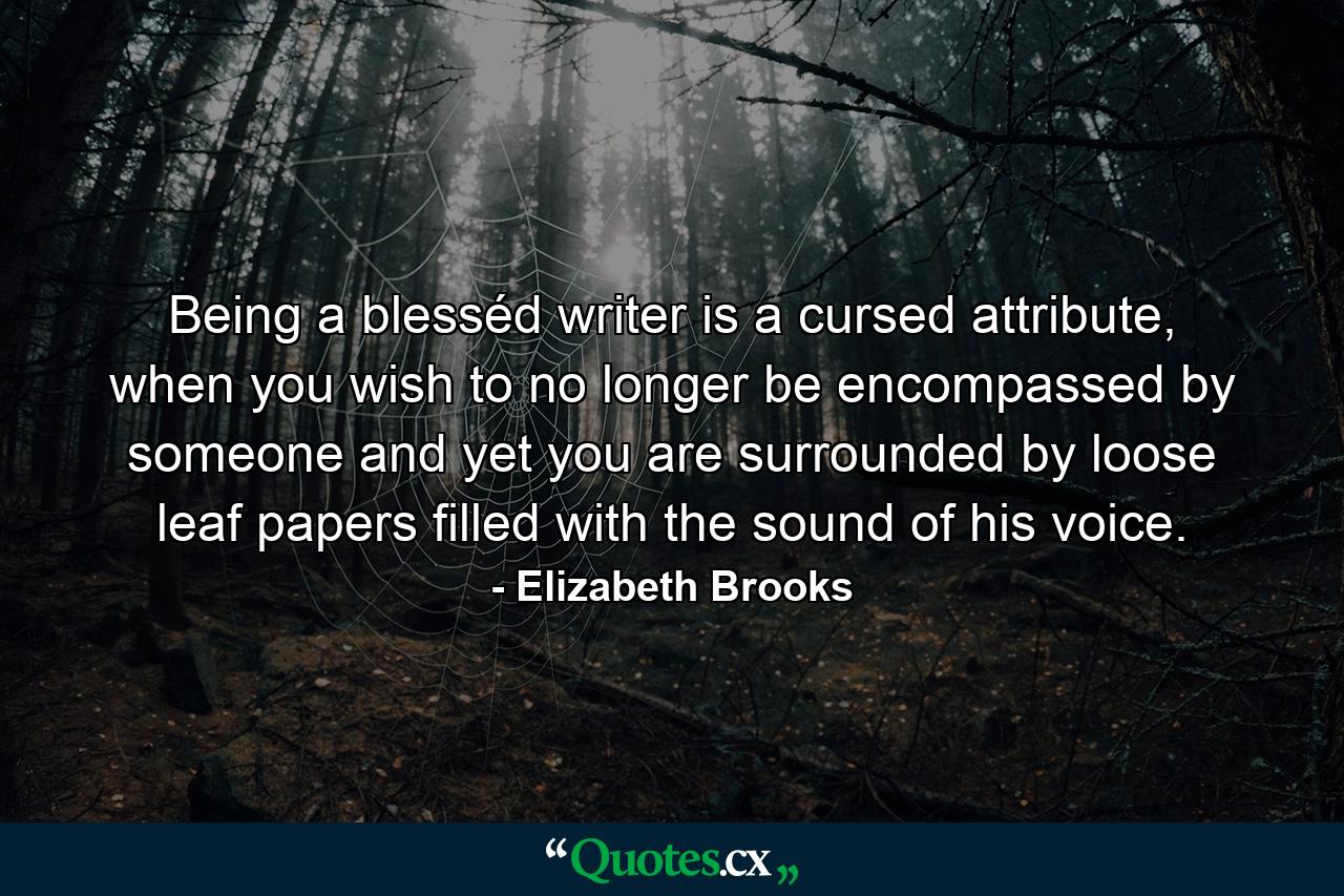 Being a blesséd writer is a cursed attribute, when you wish to no longer be encompassed by someone and yet you are surrounded by loose leaf papers filled with the sound of his voice. - Quote by Elizabeth Brooks