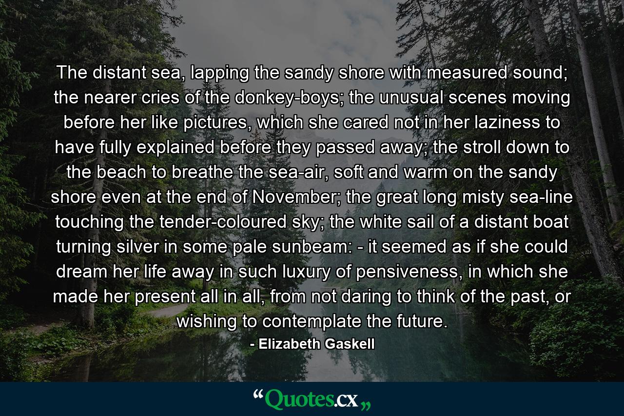 The distant sea, lapping the sandy shore with measured sound; the nearer cries of the donkey-boys; the unusual scenes moving before her like pictures, which she cared not in her laziness to have fully explained before they passed away; the stroll down to the beach to breathe the sea-air, soft and warm on the sandy shore even at the end of November; the great long misty sea-line touching the tender-coloured sky; the white sail of a distant boat turning silver in some pale sunbeam: - it seemed as if she could dream her life away in such luxury of pensiveness, in which she made her present all in all, from not daring to think of the past, or wishing to contemplate the future. - Quote by Elizabeth Gaskell
