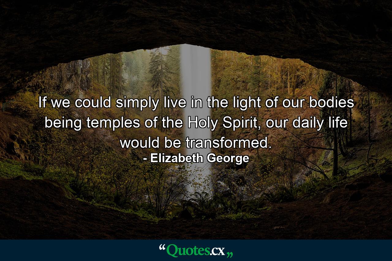 If we could simply live in the light of our bodies being temples of the Holy Spirit, our daily life would be transformed. - Quote by Elizabeth George