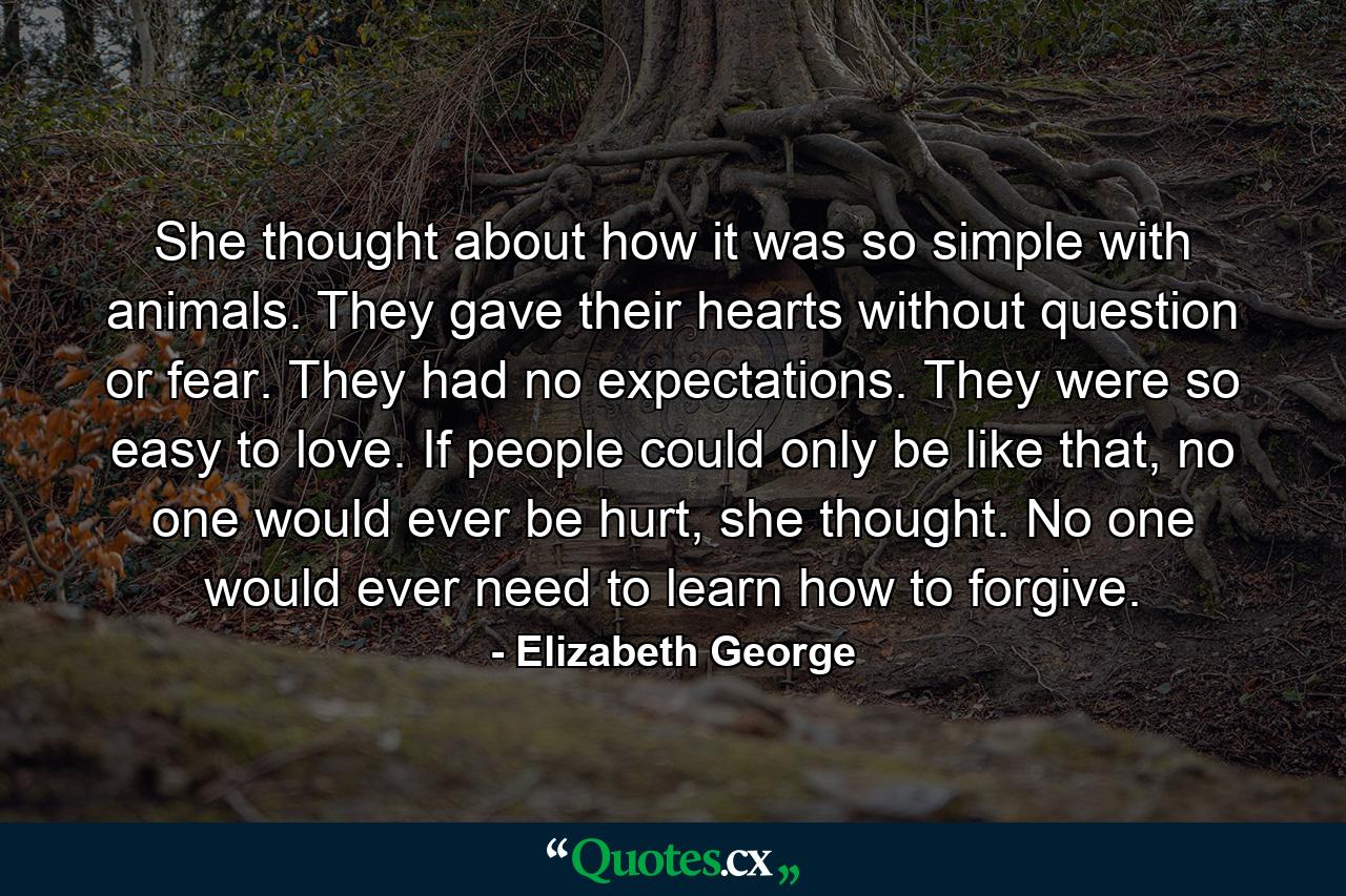 She thought about how it was so simple with animals. They gave their hearts without question or fear. They had no expectations. They were so easy to love. If people could only be like that, no one would ever be hurt, she thought. No one would ever need to learn how to forgive. - Quote by Elizabeth George