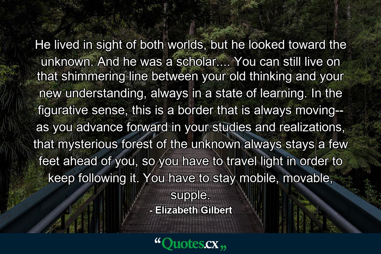 He lived in sight of both worlds, but he looked toward the unknown. And he was a scholar.... You can still live on that shimmering line between your old thinking and your new understanding, always in a state of learning. In the figurative sense, this is a border that is always moving-- as you advance forward in your studies and realizations, that mysterious forest of the unknown always stays a few feet ahead of you, so you have to travel light in order to keep following it. You have to stay mobile, movable, supple. - Quote by Elizabeth Gilbert