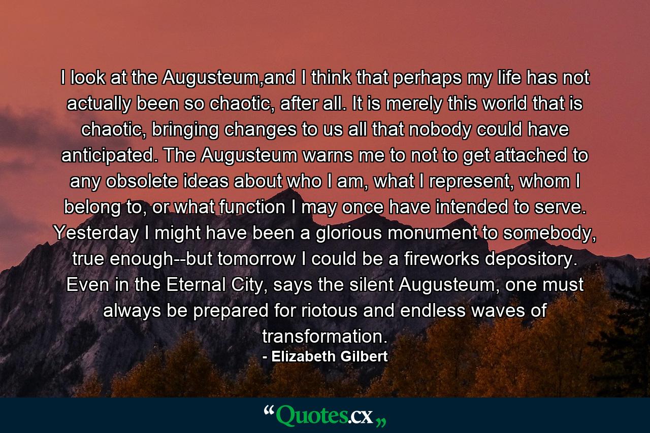 I look at the Augusteum,and I think that perhaps my life has not actually been so chaotic, after all. It is merely this world that is chaotic, bringing changes to us all that nobody could have anticipated. The Augusteum warns me to not to get attached to any obsolete ideas about who I am, what I represent, whom I belong to, or what function I may once have intended to serve. Yesterday I might have been a glorious monument to somebody, true enough--but tomorrow I could be a fireworks depository. Even in the Eternal City, says the silent Augusteum, one must always be prepared for riotous and endless waves of transformation. - Quote by Elizabeth Gilbert