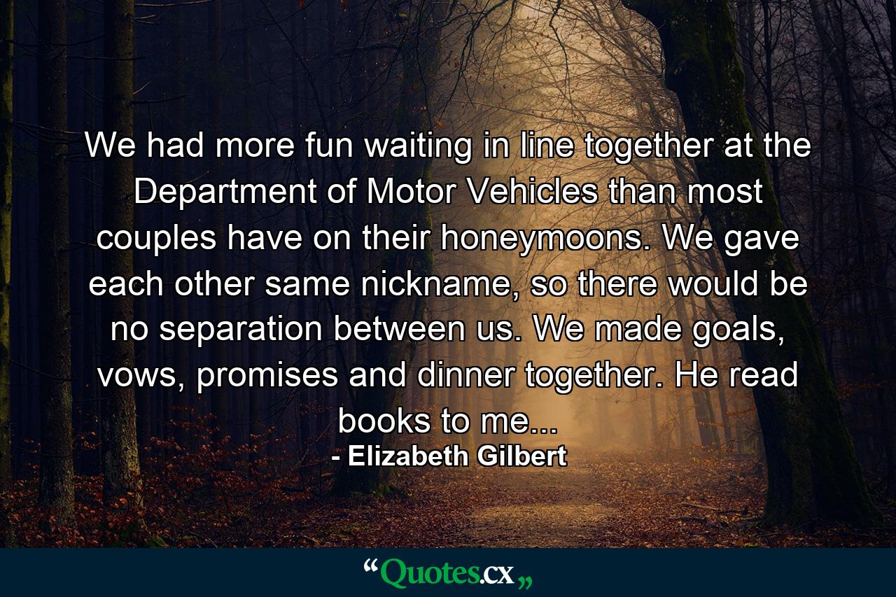 We had more fun waiting in line together at the Department of Motor Vehicles than most couples have on their honeymoons. We gave each other same nickname, so there would be no separation between us. We made goals, vows, promises and dinner together. He read books to me... - Quote by Elizabeth Gilbert