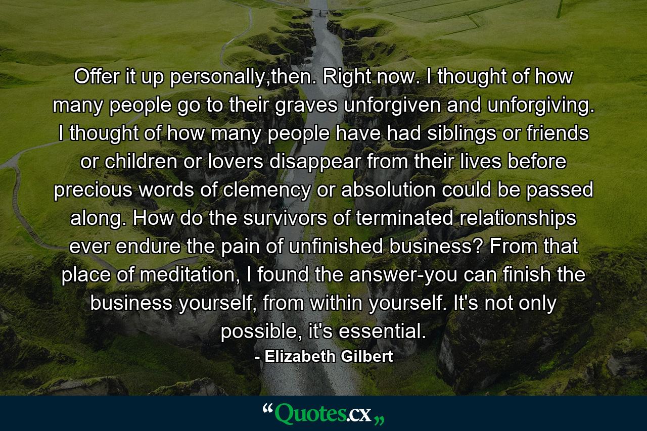 Offer it up personally,then. Right now. I thought of how many people go to their graves unforgiven and unforgiving. I thought of how many people have had siblings or friends or children or lovers disappear from their lives before precious words of clemency or absolution could be passed along. How do the survivors of terminated relationships ever endure the pain of unfinished business? From that place of meditation, I found the answer-you can finish the business yourself, from within yourself. It's not only possible, it's essential. - Quote by Elizabeth Gilbert