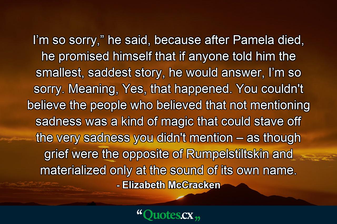 I’m so sorry,” he said, because after Pamela died, he promised himself that if anyone told him the smallest, saddest story, he would answer, I’m so sorry. Meaning, Yes, that happened. You couldn't believe the people who believed that not mentioning sadness was a kind of magic that could stave off the very sadness you didn't mention – as though grief were the opposite of Rumpelstiltskin and materialized only at the sound of its own name. - Quote by Elizabeth McCracken