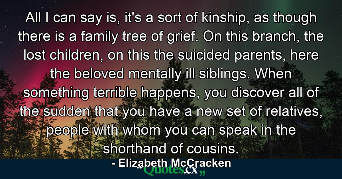 All I can say is, it's a sort of kinship, as though there is a family tree of grief. On this branch, the lost children, on this the suicided parents, here the beloved mentally ill siblings. When something terrible happens, you discover all of the sudden that you have a new set of relatives, people with whom you can speak in the shorthand of cousins. - Quote by Elizabeth McCracken