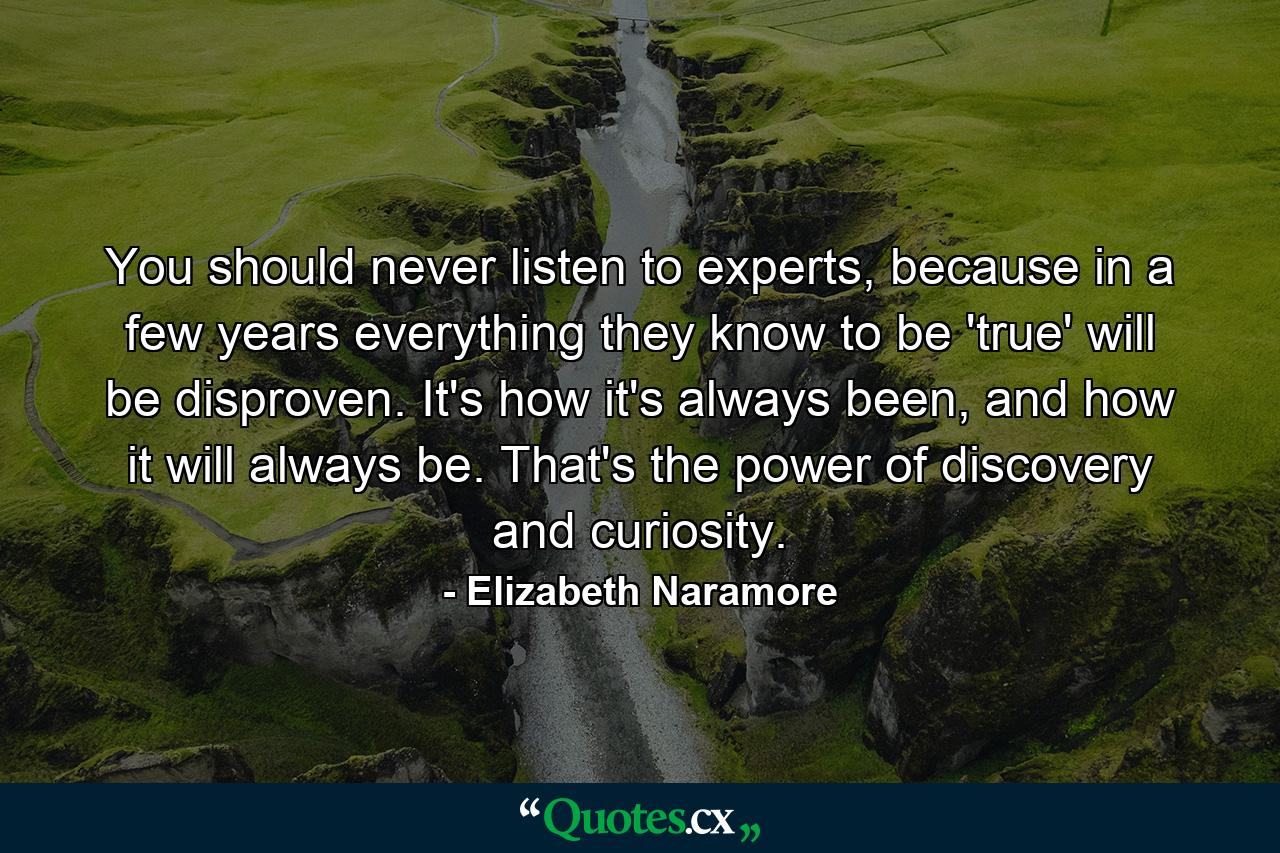 You should never listen to experts, because in a few years everything they know to be 'true' will be disproven. It's how it's always been, and how it will always be. That's the power of discovery and curiosity. - Quote by Elizabeth Naramore