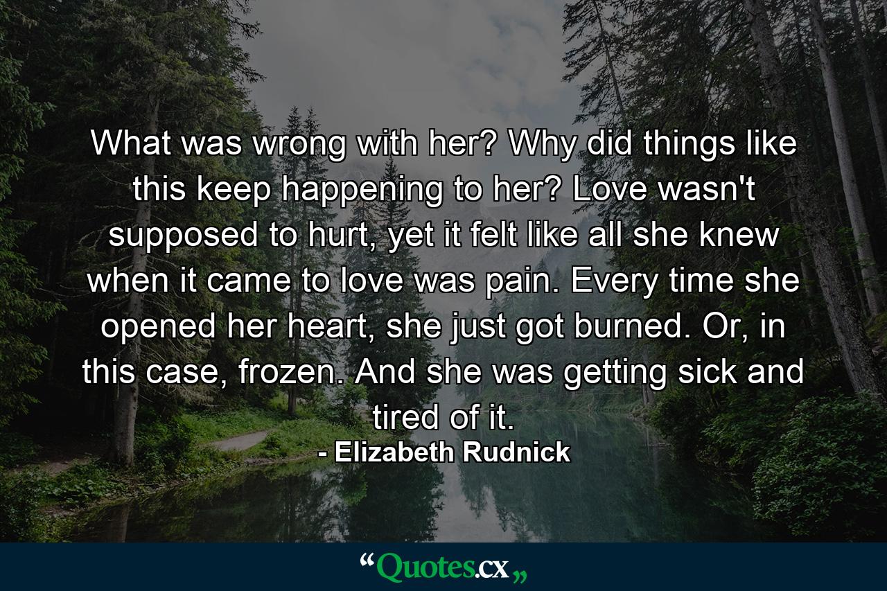 What was wrong with her? Why did things like this keep happening to her? Love wasn't supposed to hurt, yet it felt like all she knew when it came to love was pain. Every time she opened her heart, she just got burned. Or, in this case, frozen. And she was getting sick and tired of it. - Quote by Elizabeth Rudnick