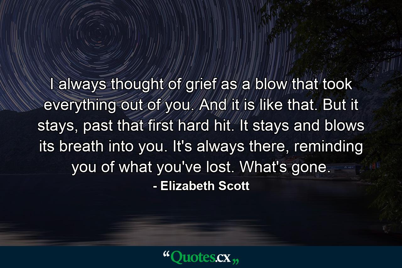 I always thought of grief as a blow that took everything out of you. And it is like that. But it stays, past that first hard hit. It stays and blows its breath into you.  It's always there, reminding you of what you've lost. What's gone. - Quote by Elizabeth Scott