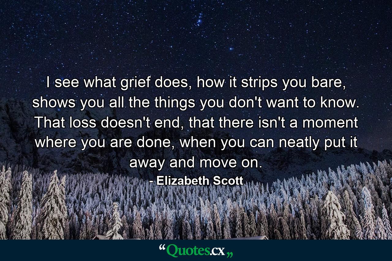 I see what grief does, how it strips you bare, shows you all the things you don't want to know. That loss doesn't end, that there isn't a moment where you are done, when you can neatly put it away and move on. - Quote by Elizabeth Scott