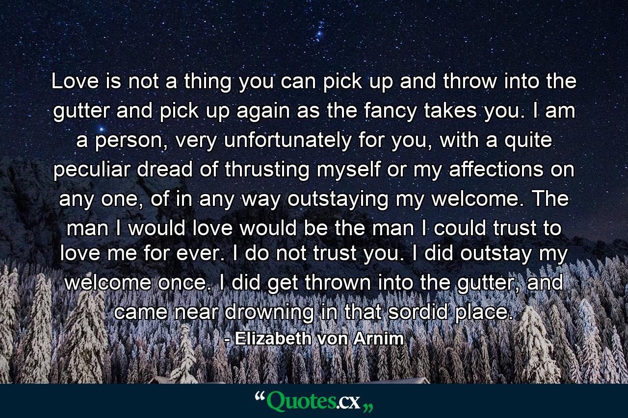 Love is not a thing you can pick up and throw into the gutter and pick up again as the fancy takes you. I am a person, very unfortunately for you, with a quite peculiar dread of thrusting myself or my affections on any one, of in any way outstaying my welcome. The man I would love would be the man I could trust to love me for ever. I do not trust you. I did outstay my welcome once. I did get thrown into the gutter, and came near drowning in that sordid place. - Quote by Elizabeth von Arnim
