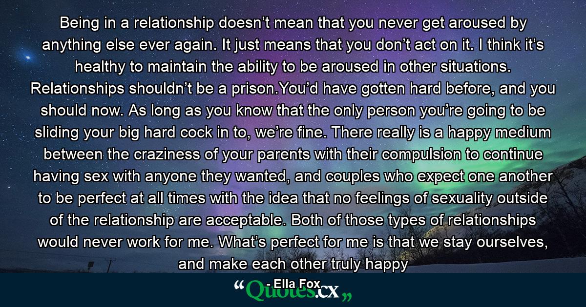 Being in a relationship doesn’t mean that you never get aroused by anything else ever again. It just means that you don’t act on it. I think it’s healthy to maintain the ability to be aroused in other situations. Relationships shouldn’t be a prison.You’d have gotten hard before, and you should now. As long as you know that the only person you’re going to be sliding your big hard cock in to, we’re fine. There really is a happy medium between the craziness of your parents with their compulsion to continue having sex with anyone they wanted, and couples who expect one another to be perfect at all times with the idea that no feelings of sexuality outside of the relationship are acceptable. Both of those types of relationships would never work for me. What’s perfect for me is that we stay ourselves, and make each other truly happy - Quote by Ella Fox