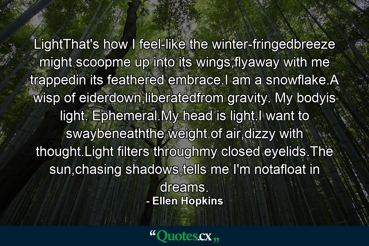 LightThat's how I feel-like the winter-fringedbreeze might scoopme up into its wings,flyaway with me trappedin its feathered embrace.I am a snowflake.A wisp of eiderdown,liberatedfrom gravity. My bodyis light. Ephemeral.My head is light.I want to swaybeneaththe weight of air,dizzy with thought.Light filters throughmy closed eyelids.The sun,chasing shadows,tells me I'm notafloat in dreams. - Quote by Ellen Hopkins