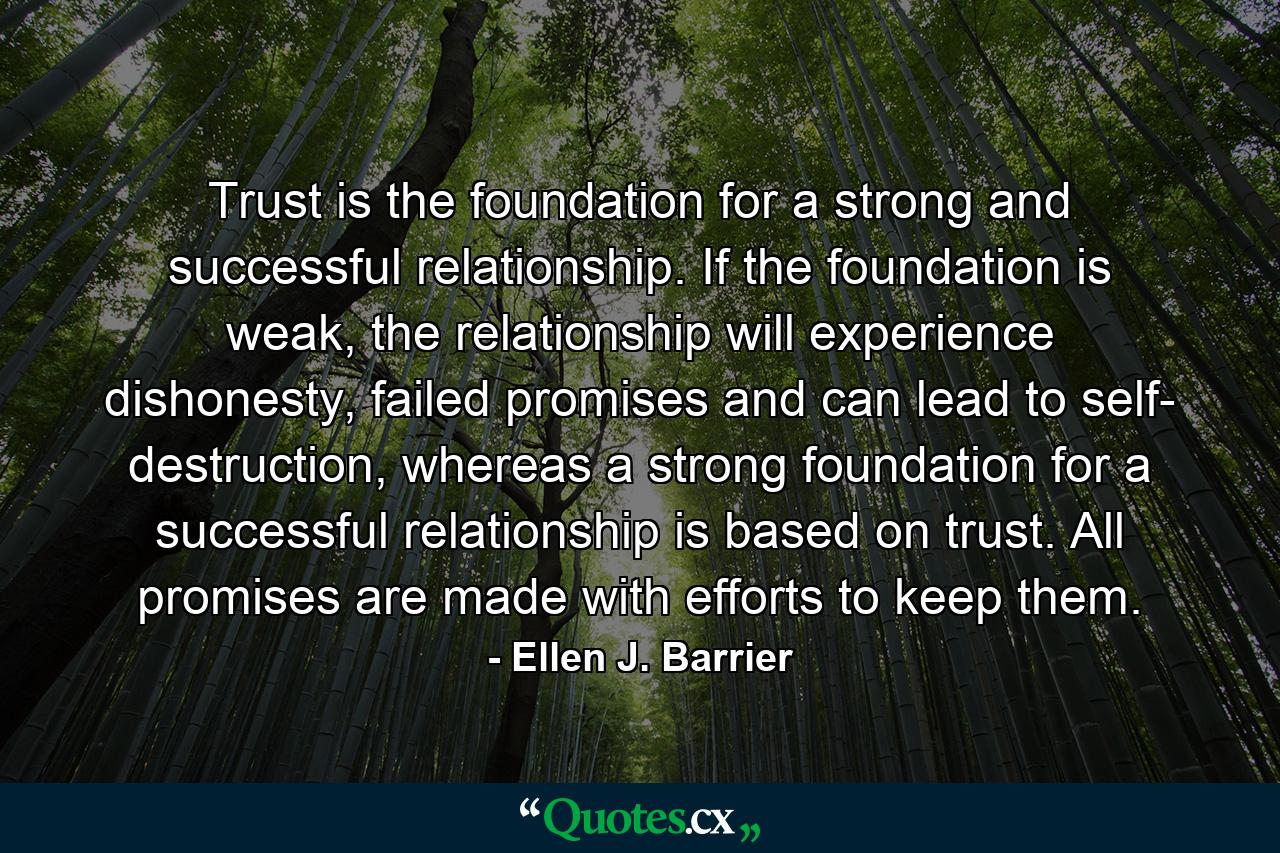 Trust is the foundation for a strong and successful relationship. If the foundation is weak, the relationship will experience dishonesty, failed promises and can lead to self- destruction, whereas a strong foundation for a successful relationship is based on trust. All promises are made with efforts to keep them. - Quote by Ellen J. Barrier