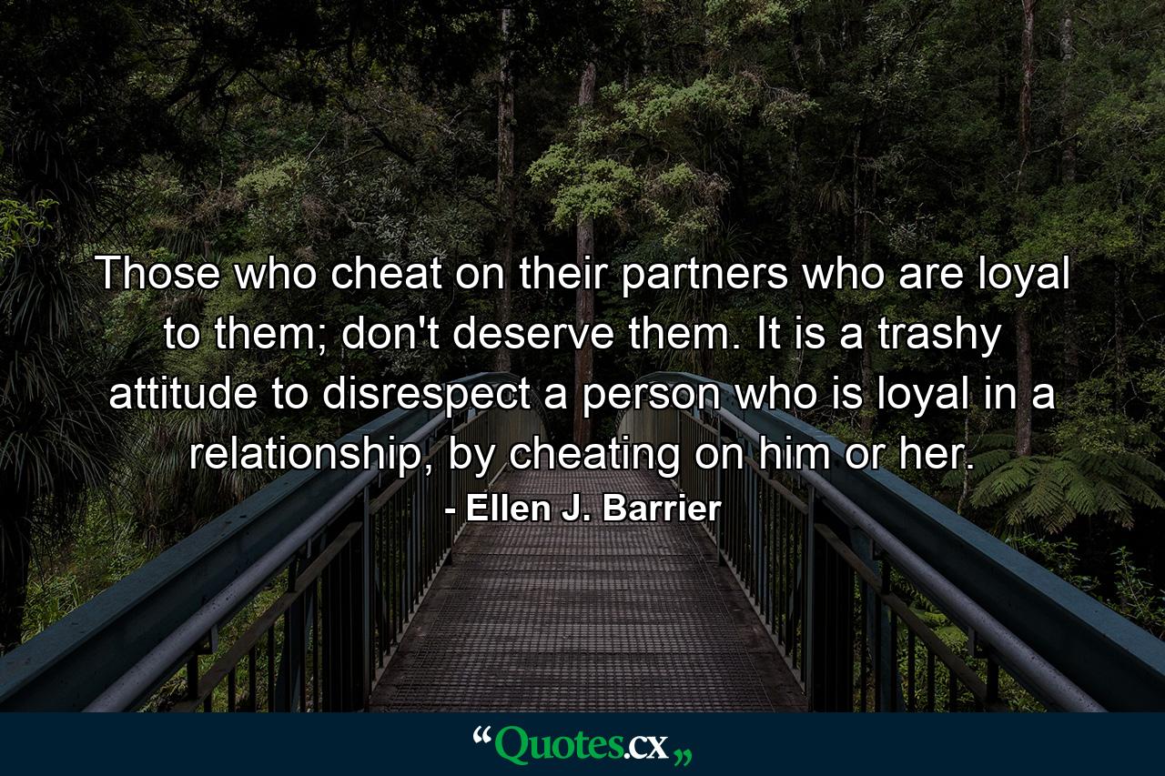 Those who cheat on their partners who are loyal to them; don't deserve them. It is a trashy attitude to disrespect a person who is loyal in a relationship, by cheating on him or her. - Quote by Ellen J. Barrier