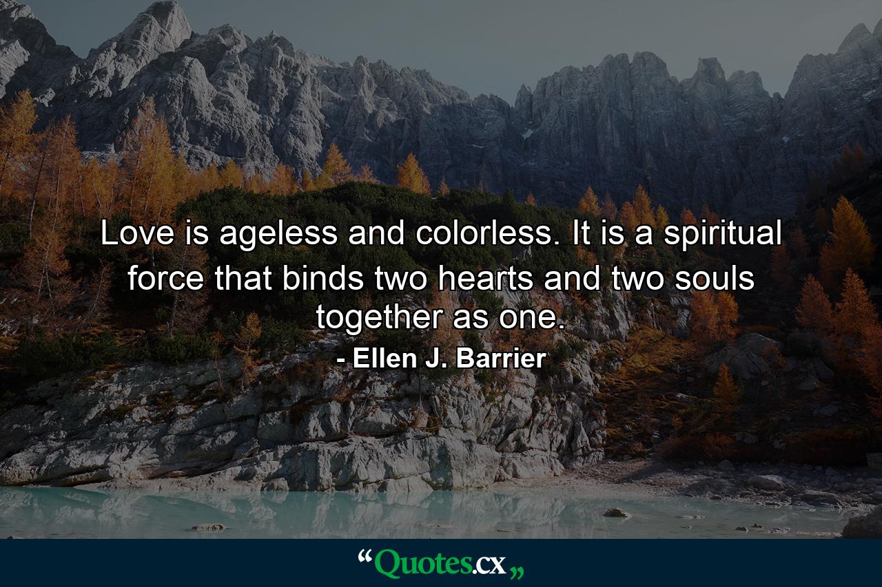 Love is ageless and colorless. It is a spiritual force that binds two hearts and two souls together as one. - Quote by Ellen J. Barrier