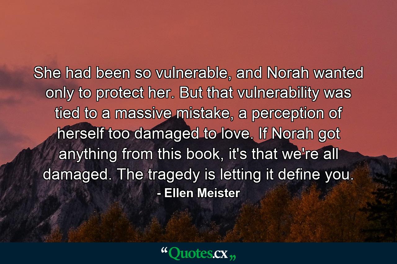 She had been so vulnerable, and Norah wanted only to protect her. But that vulnerability was tied to a massive mistake, a perception of herself too damaged to love. If Norah got anything from this book, it's that we're all damaged. The tragedy is letting it define you. - Quote by Ellen Meister