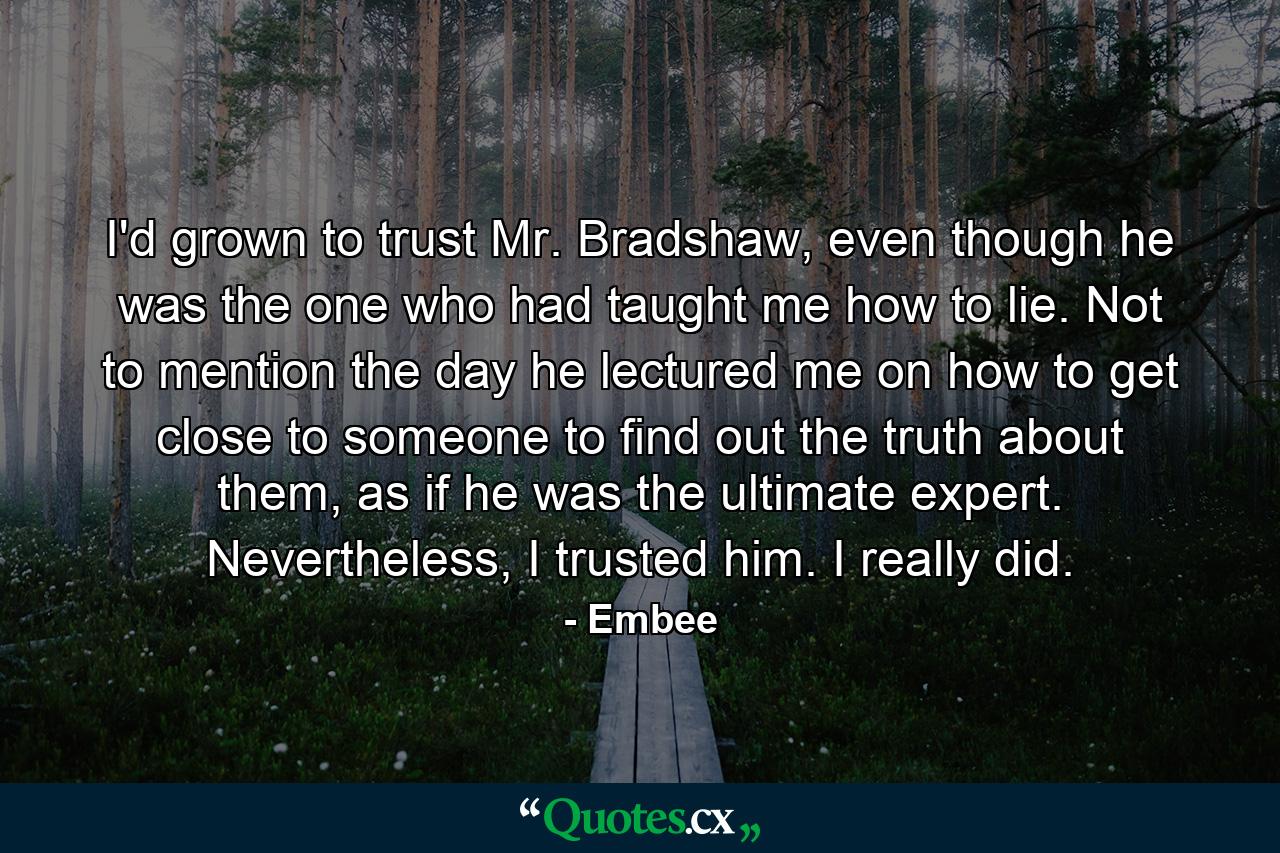 I'd grown to trust Mr. Bradshaw, even though he was the one who had taught me how to lie. Not to mention the day he lectured me on how to get close to someone to find out the truth about them, as if he was the ultimate expert. Nevertheless, I trusted him. I really did. - Quote by Embee