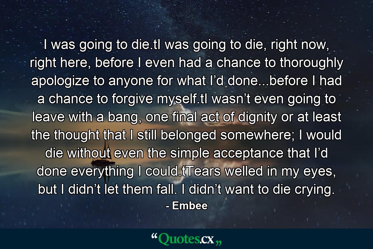 I was going to die.tI was going to die, right now, right here, before I even had a chance to thoroughly apologize to anyone for what I’d done...before I had a chance to forgive myself.tI wasn’t even going to leave with a bang, one final act of dignity or at least the thought that I still belonged somewhere; I would die without even the simple acceptance that I’d done everything I could.tTears welled in my eyes, but I didn’t let them fall. I didn’t want to die crying. - Quote by Embee