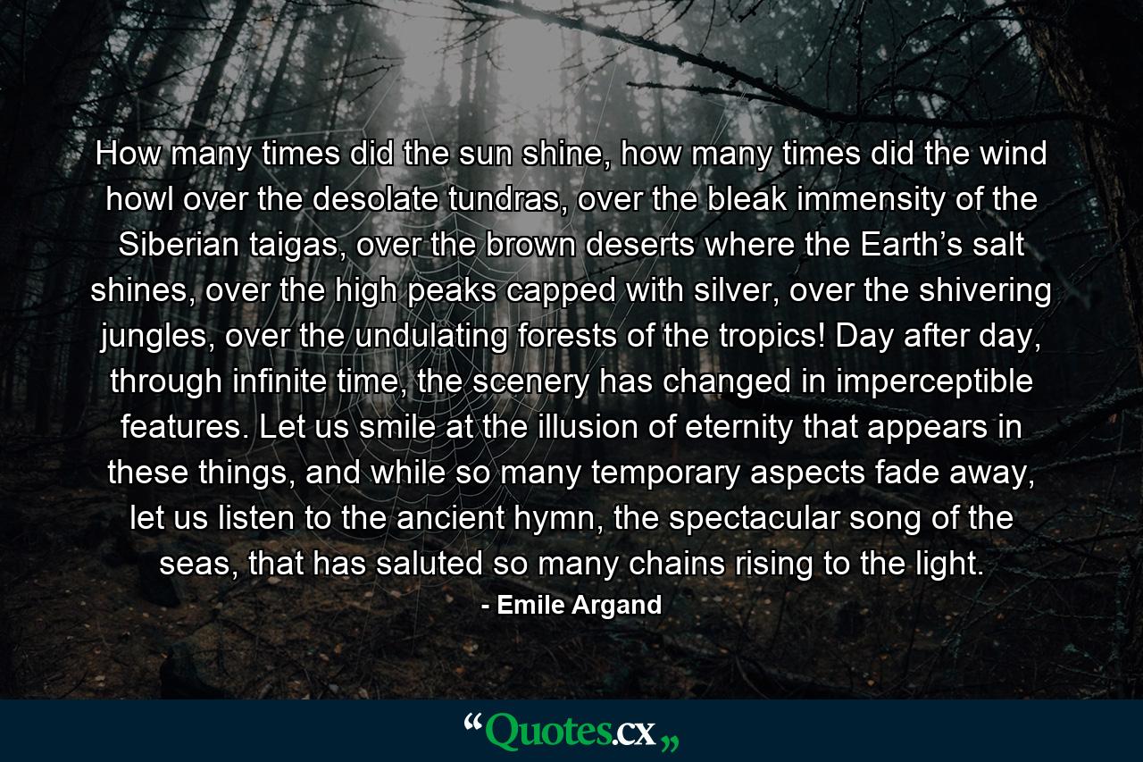 How many times did the sun shine, how many times did the wind howl over the desolate tundras, over the bleak immensity of the Siberian taigas, over the brown deserts where the Earth’s salt shines, over the high peaks capped with silver, over the shivering jungles, over the undulating forests of the tropics! Day after day, through infinite time, the scenery has changed in imperceptible features. Let us smile at the illusion of eternity that appears in these things, and while so many temporary aspects fade away, let us listen to the ancient hymn, the spectacular song of the seas, that has saluted so many chains rising to the light. - Quote by Emile Argand