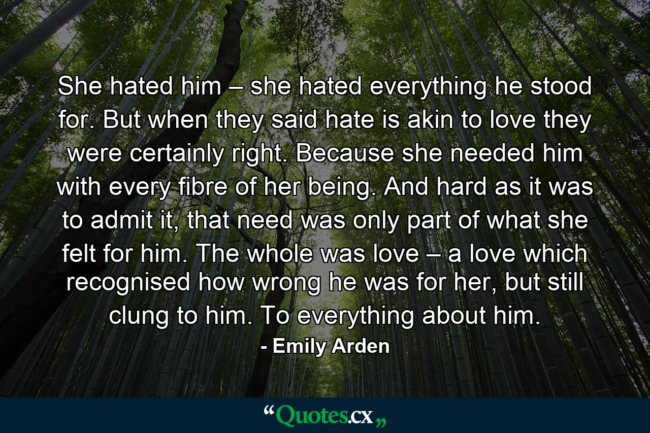 She hated him – she hated everything he stood for. But when they said hate is akin to love they were certainly right. Because she needed him with every fibre of her being. And hard as it was to admit it, that need was only part of what she felt for him. The whole was love – a love which recognised how wrong he was for her, but still clung to him. To everything about him. - Quote by Emily Arden