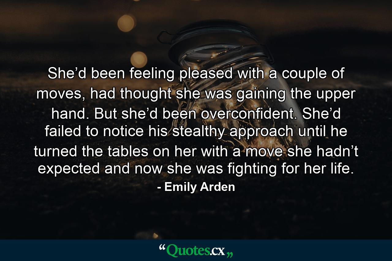 She’d been feeling pleased with a couple of moves, had thought she was gaining the upper hand. But she’d been overconfident. She’d failed to notice his stealthy approach until he turned the tables on her with a move she hadn’t expected and now she was fighting for her life. - Quote by Emily Arden