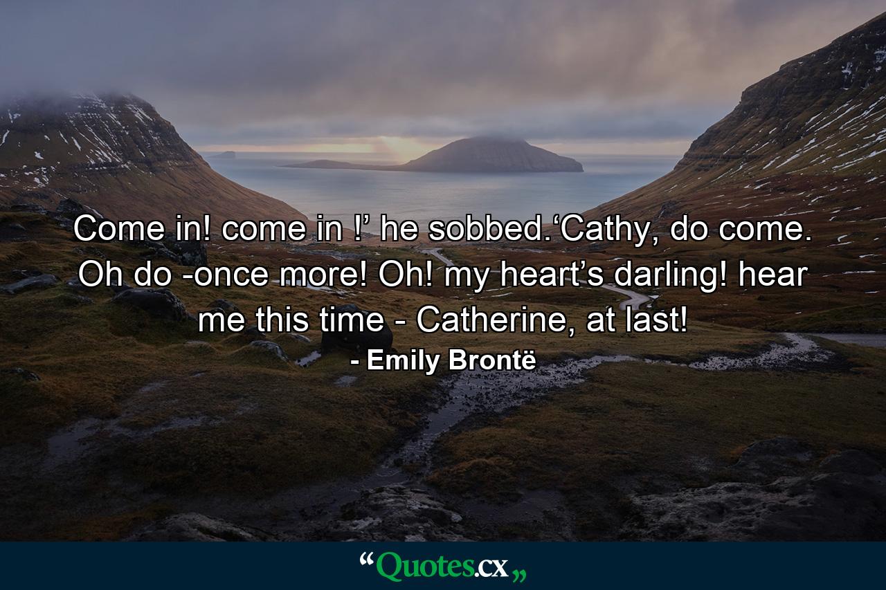 Come in! come in !’ he sobbed.‘Cathy, do come. Oh do -once more! Oh! my heart’s darling! hear me this time - Catherine, at last! - Quote by Emily Brontë