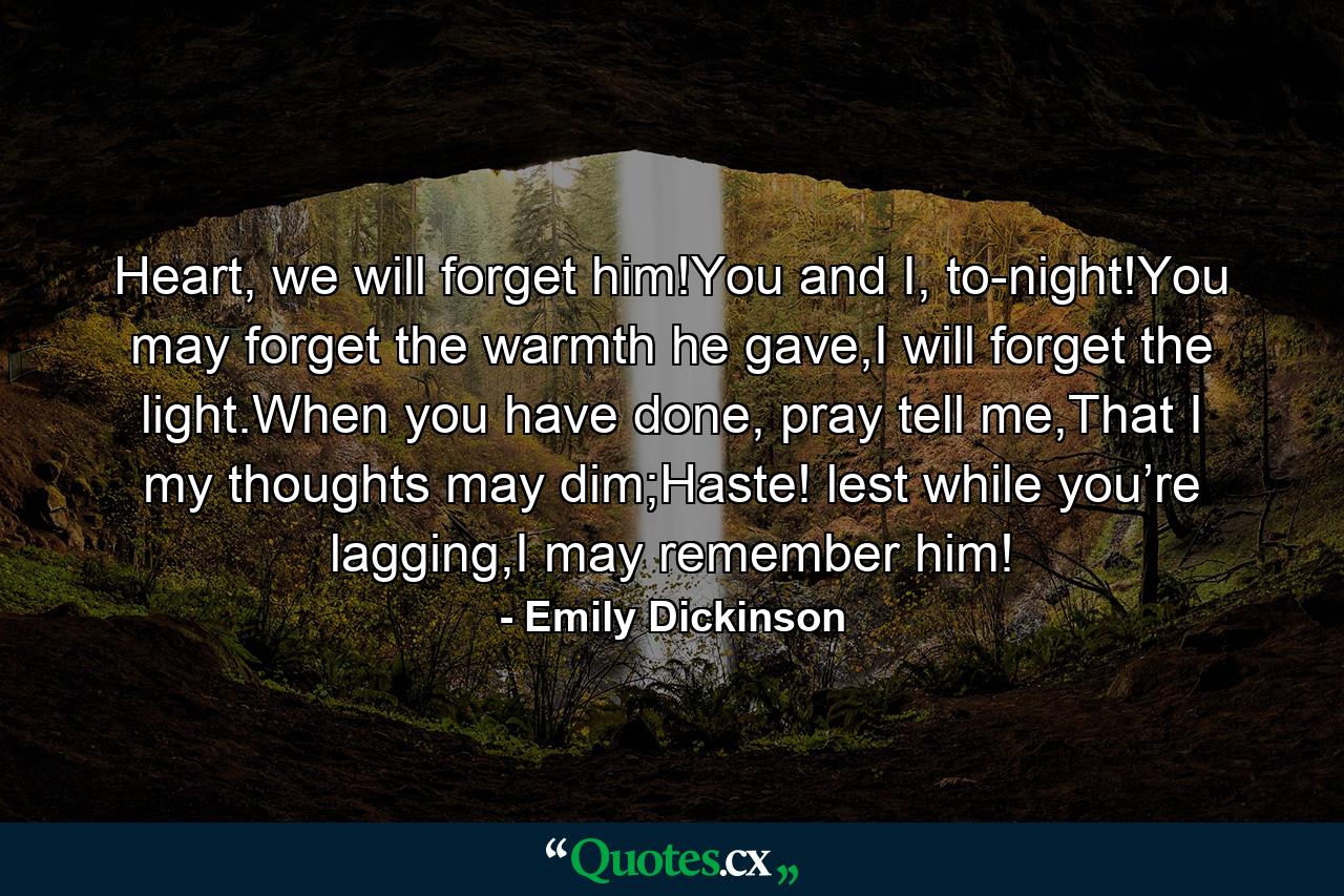 Heart, we will forget him!You and I, to-night!You may forget the warmth he gave,I will forget the light.When you have done, pray tell me,That I my thoughts may dim;Haste! lest while you’re lagging,I may remember him! - Quote by Emily Dickinson