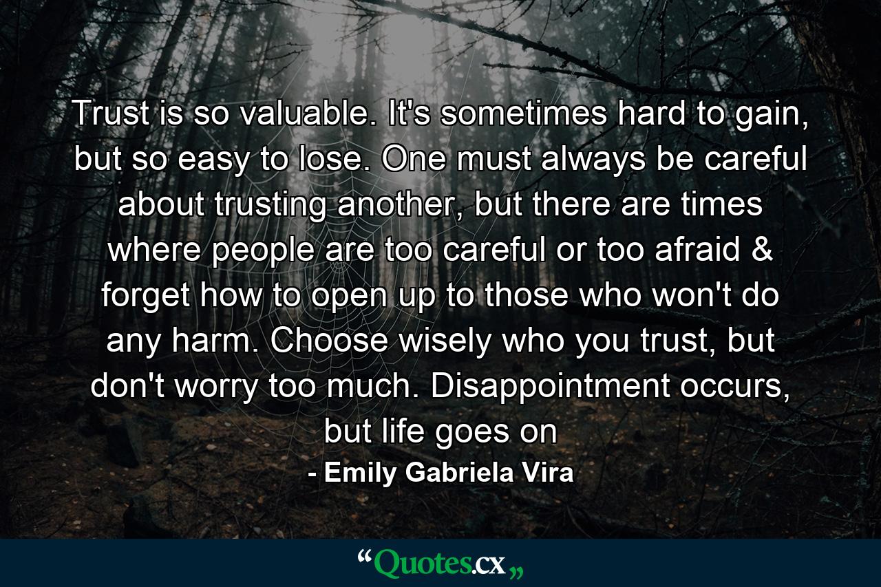 Trust is so valuable. It's sometimes hard to gain, but so easy to lose. One must always be careful about trusting another, but there are times where people are too careful or too afraid & forget how to open up to those who won't do any harm. Choose wisely who you trust, but don't worry too much. Disappointment occurs, but life goes on - Quote by Emily Gabriela Vira