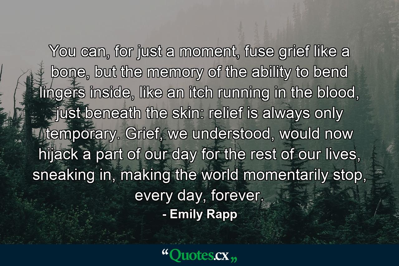 You can, for just a moment, fuse grief like a bone, but the memory of the ability to bend lingers inside, like an itch running in the blood, just beneath the skin: relief is always only temporary. Grief, we understood, would now hijack a part of our day for the rest of our lives, sneaking in, making the world momentarily stop, every day, forever. - Quote by Emily Rapp