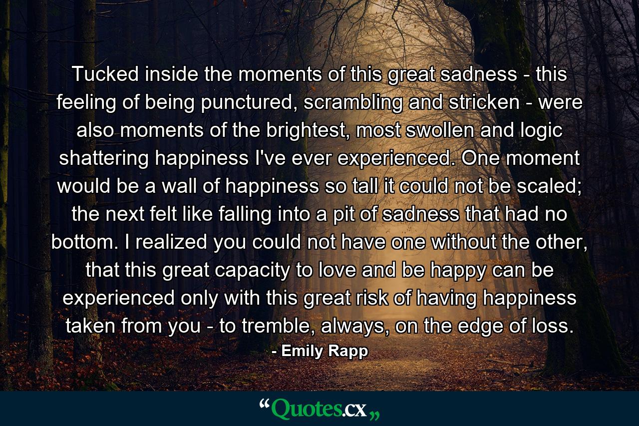 Tucked inside the moments of this great sadness - this feeling of being punctured, scrambling and stricken - were also moments of the brightest, most swollen and logic shattering happiness I've ever experienced. One moment would be a wall of happiness so tall it could not be scaled; the next felt like falling into a pit of sadness that had no bottom. I realized you could not have one without the other, that this great capacity to love and be happy can be experienced only with this great risk of having happiness taken from you - to tremble, always, on the edge of loss. - Quote by Emily Rapp