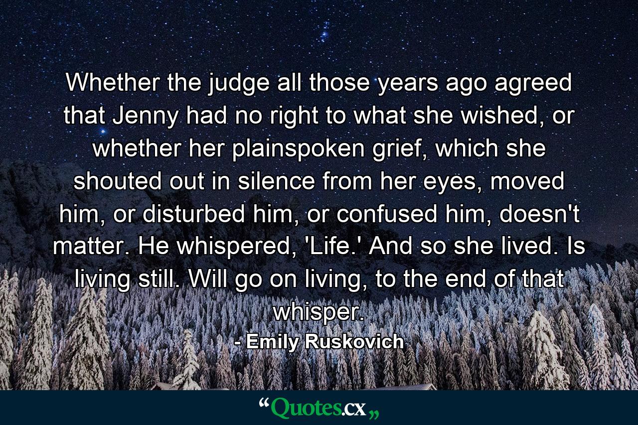 Whether the judge all those years ago agreed that Jenny had no right to what she wished, or whether her plainspoken grief, which she shouted out in silence from her eyes, moved him, or disturbed him, or confused him, doesn't matter. He whispered, 'Life.' And so she lived. Is living still. Will go on living, to the end of that whisper. - Quote by Emily Ruskovich