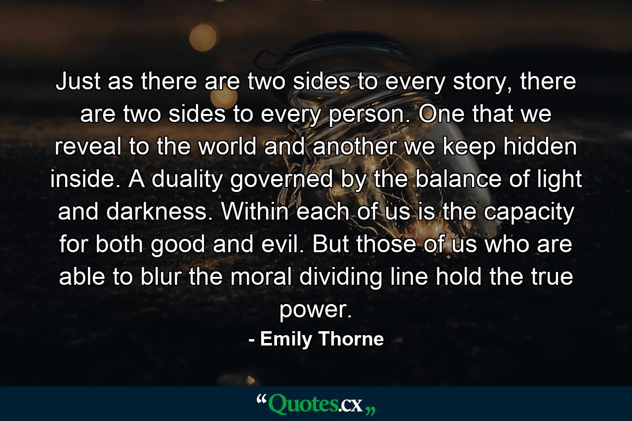 Just as there are two sides to every story, there are two sides to every person. One that we reveal to the world and another we keep hidden inside. A duality governed by the balance of light and darkness. Within each of us is the capacity for both good and evil. But those of us who are able to blur the moral dividing line hold the true power. - Quote by Emily Thorne