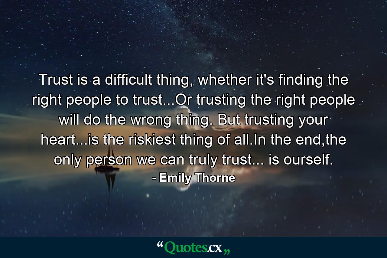 Trust is a difficult thing, whether it's finding the right people to trust...Or trusting the right people will do the wrong thing. But trusting your heart...is the riskiest thing of all.In the end,the only person we can truly trust... is ourself. - Quote by Emily Thorne