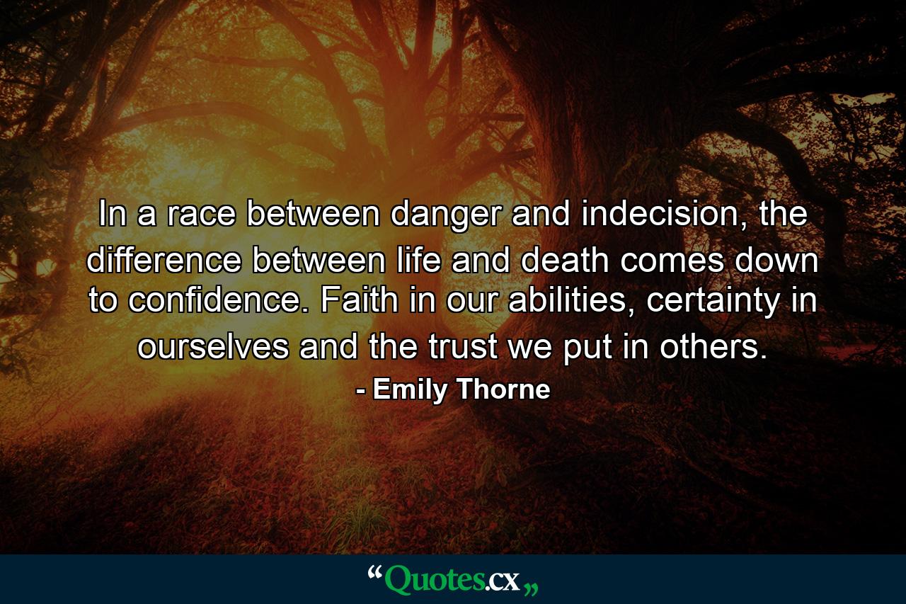 In a race between danger and indecision, the difference between life and death comes down to confidence. Faith in our abilities, certainty in ourselves and the trust we put in others. - Quote by Emily Thorne