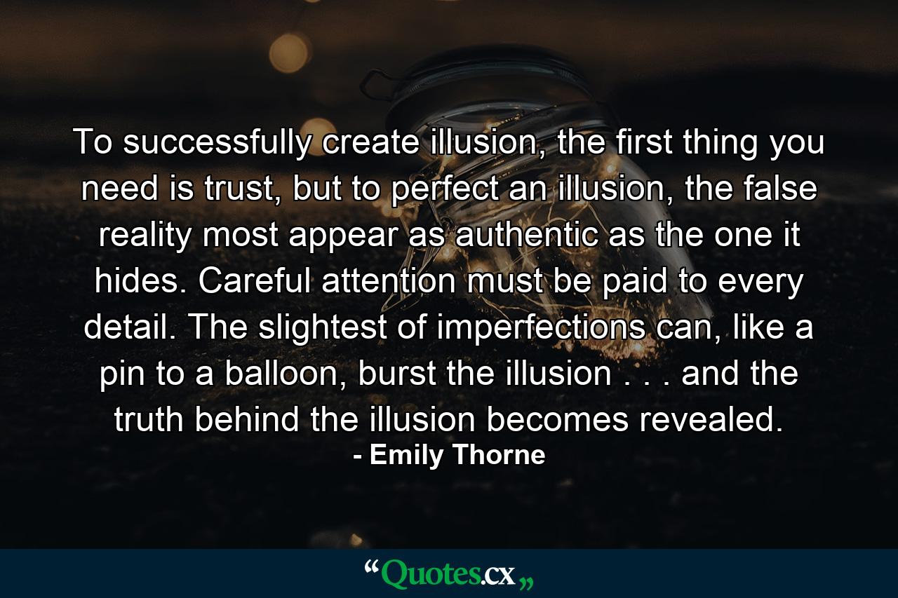 To successfully create illusion, the first thing you need is trust, but to perfect an illusion, the false reality most appear as authentic as the one it hides. Careful attention must be paid to every detail. The slightest of imperfections can, like a pin to a balloon, burst the illusion . . . and the truth behind the illusion becomes revealed. - Quote by Emily Thorne