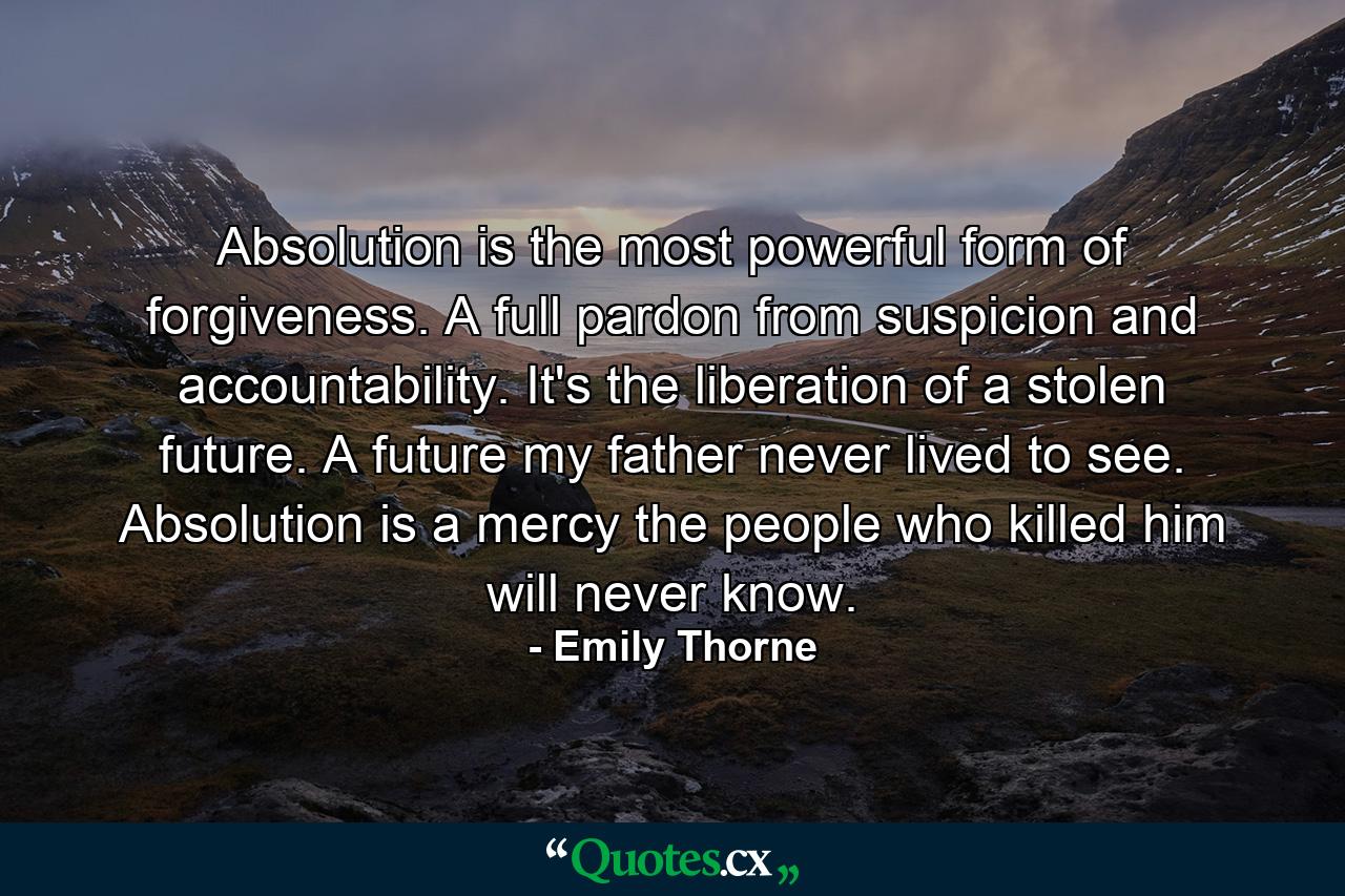 Absolution is the most powerful form of forgiveness. A full pardon from suspicion and accountability. It's the liberation of a stolen future. A future my father never lived to see. Absolution is a mercy the people who killed him will never know. - Quote by Emily Thorne