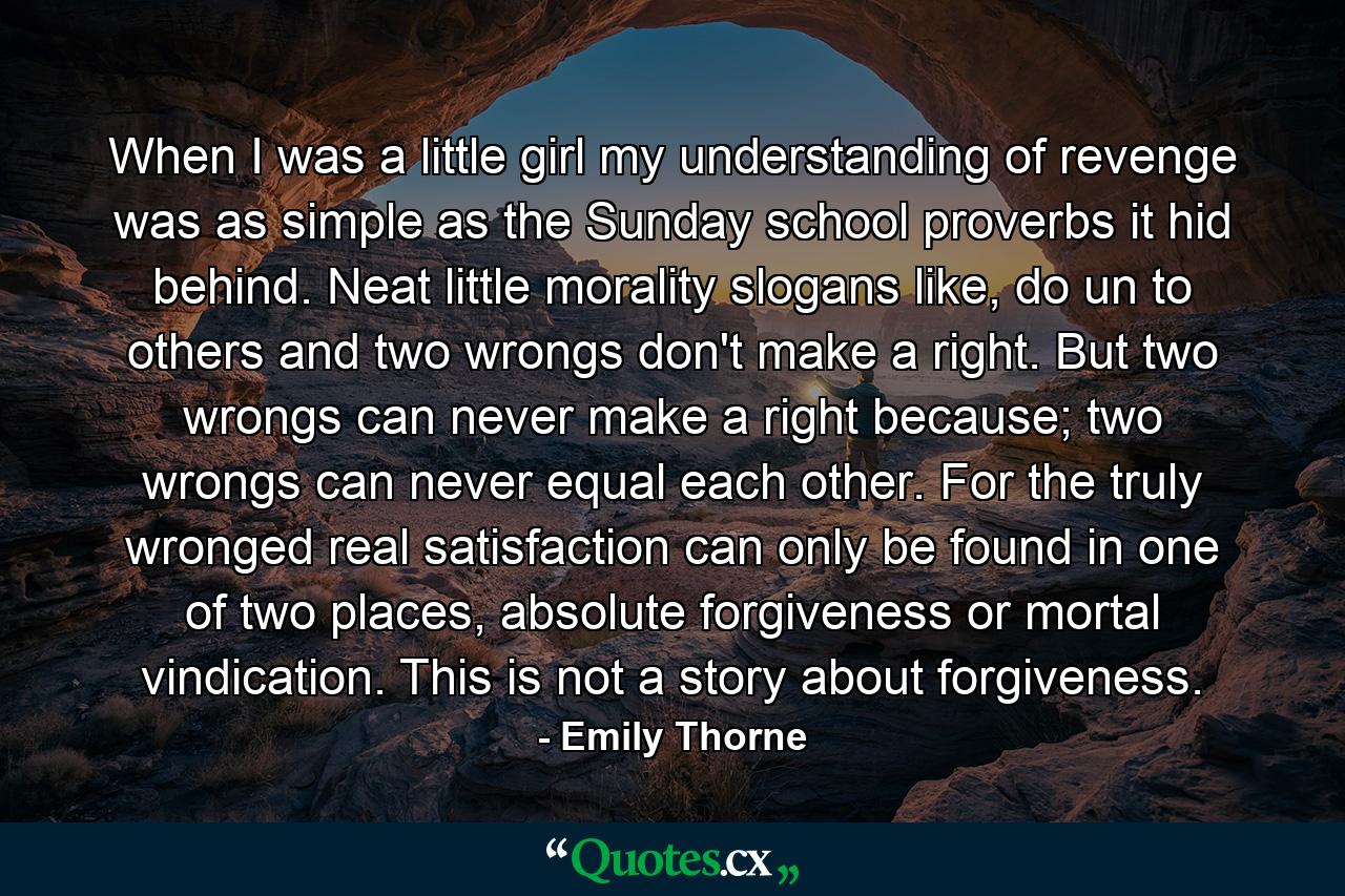 When I was a little girl my understanding of revenge was as simple as the Sunday school proverbs it hid behind. Neat little morality slogans like, do un to others and two wrongs don't make a right. But two wrongs can never make a right because; two wrongs can never equal each other. For the truly wronged real satisfaction can only be found in one of two places, absolute forgiveness or mortal vindication. This is not a story about forgiveness. - Quote by Emily Thorne