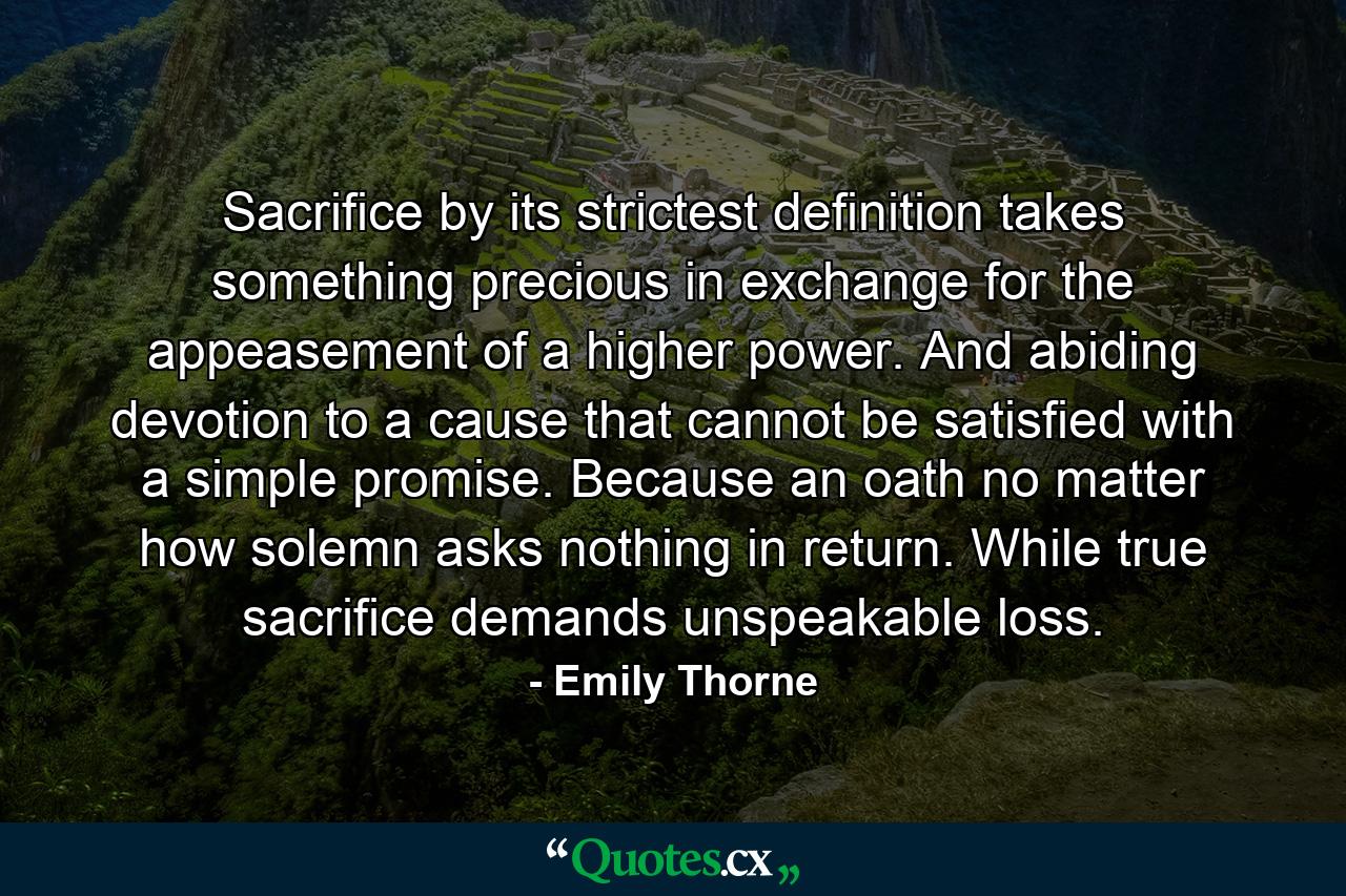 Sacrifice by its strictest definition takes something precious in exchange for the appeasement of a higher power. And abiding devotion to a cause that cannot be satisfied with a simple promise. Because an oath no matter how solemn asks nothing in return. While true sacrifice demands unspeakable loss. - Quote by Emily Thorne